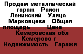 Продам металлический гараж › Район ­ Ленинский › Улица ­ Марковцева › Общая площадь ­ 18 › Цена ­ 83 000 - Кемеровская обл., Кемерово г. Недвижимость » Гаражи   